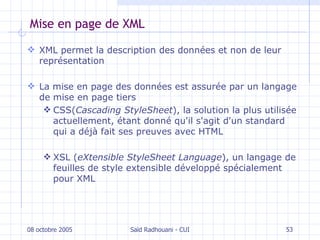 Mise en page de XML XML permet la description des données et non de leur représentation La mise en page des données est assurée par un langage de mise en page tiers CSS( Cascading StyleSheet ), la solution la plus utilisée actuellement, étant donné qu'il s'agit d'un standard qui a déjà fait ses preuves avec HTML XSL ( eXtensible StyleSheet Language ), un langage de feuilles de style extensible développé spécialement pour XML 08 octobre 2005 Saïd Radhouani - CUI 