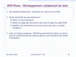 SPIP/Plone : Développement collaboratif de sites Des Systèmes Publication  et  gestion de contenu  sur le Web Outils attrafctifs qui permettent de :  Gérer un site à plusieurs,  Mettre en page des documents sans avoir à taper du code HTML,  Modifier très facilement la structure d'un site avec un simple navigateur Avec un simple navigateur, SPIP/Plone permettent  l'ajout, la mise à jour et la maintenance du contenu  grâce à une interface très simple d’utilisation 08 octobre 2005 Saïd Radhouani - CUI 
