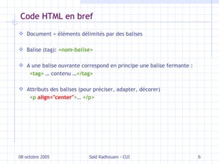 Code HTML en bref Document = éléments délimités par des balises Balise (tag):  < nom-balise > A une balise ouvrante correspond en principe une balise fermante :  <tag>  … contenu … </tag> Attributs des balises (pour préciser, adapter, décorer) <p  align="center" > …  </p> 08 octobre 2005 Saïd Radhouani - CUI 