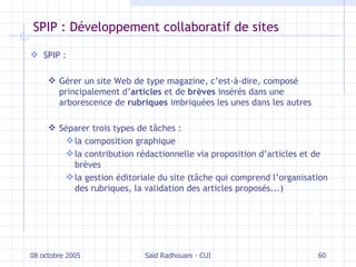 SPIP : Développement collaboratif de sites SPIP : Gérer un site Web de type magazine, c’est-à-dire, composé principalement d’ articles  et de  brèves  insérés dans une arborescence de  rubriques  imbriquées les unes dans les autres Séparer trois types de tâches : la composition graphique la contribution rédactionnelle via proposition d’articles et de brèves la gestion éditoriale du site (tâche qui comprend l’organisation des rubriques, la validation des articles proposés...) 08 octobre 2005 Saïd Radhouani - CUI 