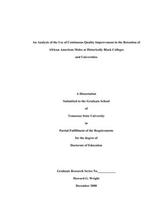 An Analysis of the Use of Continuous Quality Improvement in the Retention of

           African American Males at Historically Black Colleges

                              and Universities




                               A Dissertation

                     Submitted to the Graduate School

                                     of

                         Tennessee State University

                                     in

                  Partial Fulfillment of the Requirements

                              for the degree of

                          Doctorate of Education




                 Graduate Research Series No.___________

                            Howard G. Wright

                              December 2008
 