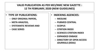 VALID PUBLICATION AS PER MCI/NMC NEW GAZETTE :
12 TH FEBRUARY, 2020 (NEW GUIDELINES)
• TYPE OF PUBLICATIONS:
– ONLY ORIGINAL PAPERS,
– META ANALYSIS,
– SYSTEMATIC REVIEWS AND
– CASE SERIES
• INDEXING AGENCIES:
– MEDLINE
– PUBMED CENTRAL
– SCOPUS
– CITATION INDEX
– SCIENCES CITATION INDEX
– EXPANDED EMBASE
– DIRECTORY OF OPEN ACCESS
JOURNALS (DOAJ)
 