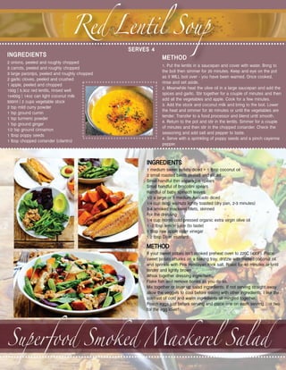 Red Lentil Soup
2 onions, peeled and roughly chopped
3 carrots, peeled and roughly chopped
3 large parsnips, peeled and roughly chopped
2 garlic cloves, peeled and crushed
1 apple, peeled and chopped
150g | 5.3oz red lentils, rinsed well
1x400g | 14oz can light coconut milk
500ml | 2 cups vegetable stock
2 tsp mild curry powder
1 tsp ground cumin
1 tsp turmeric powder
1 tsp ground ginger
1/2 tsp ground cinnamon
1 tbsp poppy seeds
1 tbsp chopped coriander (cilantro)
1. Put the lentils in a saucepan and cover with water. Bring to
the boil then simmer for 20 minutes. Keep and eye on the pot
as it WILL boil over - you have been warned. Once cooked,
rinse and set aside.
2. Meanwhile heat the olive oil in a large saucepan and add the
spices and garlic. Stir together for a couple of minutes and then
add all the vegetables and apple. Cook for a few minutes.
3. Add the stock and coconut milk and bring to the boil. Lower
the heat and simmer for 30 minutes or until the vegetables are
tender. Transfer to a food processor and blend until smooth.
4. Return to the pot and stir in the lentils. Simmer for a couple
of minutes and then stir in the chopped coriander. Check the
seasoning and add salt and pepper to taste.
4. Serve with a sprinkling of poppy seeds and a pinch cayenne
pepper.
SERVES 4
INGREDIENTS METHOD
Superfood Smoked Mackerel Salad
1 medium sweet potato diced + 1 tbsp coconut oil
2 small roasted beets peeled and sliced
Small handful thin asparagus spears
Small handful of brocollini spears
Handful of baby spinach leaves
1/2 a large or 1 medium Avocado diced
1/4 cup (60g) walnuts lightly toasted (dry pan, 2-3 minutes)
3-4 smoked mackerel fillets, skinned
For the dressing
1/4 cup (60ml) cold pressed organic extra virgin olive oil
1 -2 tbsp lemon juice (to taste)
1 tbsp raw apple cider vinegar
1/2 tbsp Dijon mustard
If your sweet potato isn’t cooked preheat oven to 220C (430F). Place
sweet potato chunks on a baking tray, drizzle with melted coconut oil
and sprinkle with Pink Himilayan rock salt. Roast for 40 minutes or until
tender and lightly brown.
Whisk together dressing ingredients.
Flake fish and remove bones as you do so.
Mix together or layer up salad ingredients. If not serving straight away
allow the veggies to cool before mixing with other ingredients. I like the
contrast of cold and warm ingredients all mingled together.
Poach eggs just before serving and place one on each serving…or two
for the egg lover!
INGREDIENTS
METHOD
 