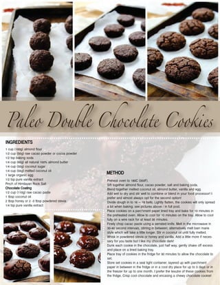 Paleo Double Chocolate Cookies
Preheat oven to 180C (350F).
Sift together almond flour, cacao powder, salt and baking soda.
Blend together melted coconut oil, almond butter, vanilla and egg.
Add wet to dry and stir well to combine or blend in your food processor! I
prefer and almost always opt for the second option!
Divide dough in to 16 – 18 balls. Lightly flatten, the cookies will only spread
a bit when baking; see pictures above / in full post.
Place cookies on a parchment paper lined tray and bake for 10 minutes in
the preheated oven. Allow to cool for 10 minutes on the tray. Allow to cool
fully on a wire rack for at least 30 minutes.
Finely chop cacao paste using a serrated knife. Melt in the microwave in
30-40 second intervals, stirring in between; alternatively melt bain marie
style which will take a little longer. Stir in coconut oil until fully melted.
Whisk in powdered stevia or honey and vanilla. Add a little more if neces-
sary for you taste but I like my chocolate dark!
Dunk each cookie in the chocolate, just half way, gently shake off excess
and place on a lined baking tray.
Place tray of cookies in the fridge for 30 minutes to allow the chocolate to
set.
Store set cookies in a seal tight container, layered up with parchment
paper in between in the fridge or in a cool dry place for up to 3 days or in
the freezer for up to one month. I prefer the texutre of these cookies from
the fridge. Crisp cool chocolate and encasing a chewy chocolate cookie!
1 cup (100g) almond flour
1/2 cup (50g) raw cacao powder or cocoa powder
1/2 tsp baking soda
1/4 cup (60g) all natural 100% almond butter
1/4 cup (50g) coconut sugar
1/4 cup (55g) melted coconut oil
1 large organic egg
1/2 tsp pure vanilla extract
Pinch of Himilayan Rock Salt
Chocolate Coating
1/2 cup (110g) raw cacao paste
1 tbsp coconut oil
2 tbsp honey or 2 -3 tbsp powdered stevia
1/4 tsp pure vanilla extract
INGREDIENTS
METHOD
 