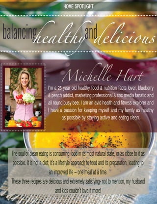 balancinghealthy
I'm a 26 year old healthy food & nutrition facts lover, blueberry
& peach addict, marketing professional & soc media fanatic and
all round busy bee. I am an avid health and fitness explorer and
I have a passion for keeping myself and my family as healthy
as possible by staying active and eating clean.
Thesoulofcleaneatingisconsumingfoodinitsmostnaturalstate,orasclosetoitas
possible.Itisnotadiet;it’salifestyleapproachtofoodanditspreparation,leadingto
animprovedlife–onemealatatime.
Thesethreerecipesaredeliciousandextremelysatisfying-nottomention,myhusband
andkidscouldn’tloveitmore!
Michelle Hart
anddelicious
HOME SPOTLIGHT
 