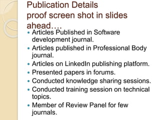 Publication Details
proof screen shot in slides
ahead….
Articles Published in Software
development journal.
Articles published in Professional Body
journal.
Articles on LinkedIn publishing platform.
Presented papers in forums.
Conducted knowledge sharing sessions.
Conducted training session on technical
topics.
Member of Review Panel for few
journals.
 