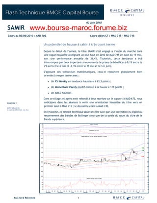 Flash Technique BMCE Capital Bourse
                                                                                                               03 juin 2010

SAMIR www.bourse-maroc.forume.biz
Cours au 03/06/2010 : MAD 702                                                                                         Cours cibles CT : MAD 715 - MAD 745


                                  Un potentiel de hausse à saisir à très court terme

                                   Depuis le début de l’année, le titre SAMIR s’est engagé à l’instar du marché dans
                                   une vague haussière atteignant un plus haut en 2010 de MAD 745 en date du 19 mai,
                                   soit une performance annuelle de 36,4%. Toutefois, cette tendance a été
                                   interrompue par deux importants mouvements de prises de bénéfices (-9,1% entre le
                                   29 avril et le 6 mai et –7,3% entre le 19 mai et le 1er juin).

                                   S’agissant des indicateurs mathématiques, ceux-ci ressortent globalement bien
                                   orientés à moyen terme avec :

                                                  Un RSI Weekly en tendance haussière à 63,3 points ;

                                                  Un Momentum Weekly positif orienté à la hausse à 116 points ;

                                                  Un MACD haussier.

                                   Dans ce sillage, et après avoir rebondi à deux reprises sur le support à MAD 672, nous
Analyste :                         anticipons dans les séances à venir une orientation haussière du titre vers un
                                   premier seuil à MAD 715 ; le deuxième étant à MAD 745.
Zahra Lazrak
z.lazrak@bmcek.co.ma
                                   En revanche, ce rebond technique pourrait être suivi par une correction eu égard au
                                   resserrement des Bandes de Bollinger ainsi que de la sortie du cours du titre de la
                                   Bande supérieure.
                            20                                                                                         MACD (12.9075)                                                                                         20
                            10                                                                                                                                                                                                10
                             0                                                                                                                                                                                                 0

                                                                                                                     Momentum (107.077)
                            110                                                                                                                                                                                               110

                            100                                                                                                                                                                                               100

                                                                                                     SAMIR (685.000, 715.000, 685.000, 696.000, +11.0000)
                            850                                                                                                                                                                                               850



                            800                                                                                                                                                                                               800



                            750                                                                                                                                                                                         745   750

                                                                                                                                                                                                                        715
                            700                                                                                                                                                                                               700


                                                                                                                                                                                                                        672
                            650                                                                                                                                                                                               650



                            600                                                                                                                                                                                               600



                            550                                                                                                                                                                                               550



                            500                                                                                                                                                                                               500



                            450                                                                                                                                                                                               450

                                                                                                               Relative Strength Index (57.3396)
                            70                                                                                                                                                                                                70

                            60                                                                                                                                                                                                60

                            50                                                                                                                                                                                                50

                            40                                                                                                                                                                                                40

                            30                                                                                                                                                                                                30
                                  26   2   9      16   23   30   7    14   21   28   4    12   18   25   1     8     15     22     1     8         15   22   29     5     12   19   26   3     10   17   24   31    7    14
                                       November              December                2010                February                  March                          April                  May                   June




      ANALYSE & RECHERCHE                                                                       1
 