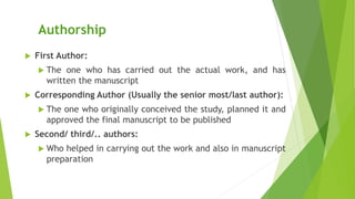 Authorship
 First Author:
 The one who has carried out the actual work, and has
written the manuscript
 Corresponding Author (Usually the senior most/last author):
 The one who originally conceived the study, planned it and
approved the final manuscript to be published
 Second/ third/.. authors:
 Who helped in carrying out the work and also in manuscript
preparation
 