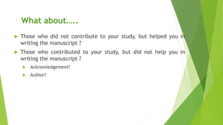What about…..
 Those who did not contribute to your study, but helped you in
writing the manuscript ?
 Those who contributed to your study, but did not help you in
writing the manuscript ?
 Acknowledgement?
 Author?
 