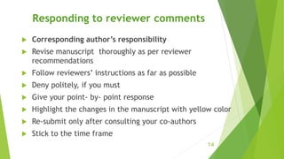 Responding to reviewer comments
 Corresponding author’s responsibility
 Revise manuscript thoroughly as per reviewer
recommendations
 Follow reviewers’ instructions as far as possible
 Deny politely, if you must
 Give your point- by- point response
 Highlight the changes in the manuscript with yellow color
 Re-submit only after consulting your co-authors
 Stick to the time frame
14
 