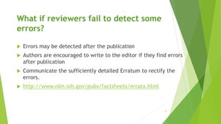 What if reviewers fail to detect some
errors?
 Errors may be detected after the publication
 Authors are encouraged to write to the editor if they find errors
after publication
 Communicate the sufficiently detailed Erratum to rectify the
errors.
 http://www.nlm.nih.gov/pubs/factsheets/errata.html
15
 