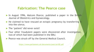 Fabrication: The Pearce case
 In August 1996, Malcom Pearce, published a paper in the British
Journal of Obstetrics and Gynaecology.
 He claimed to have rescued an ectopic pregnancy by transferring it
into the uterus.
 The ‘patient’ did never exist!
 Four other fraudulent papers were discovered after investigation,
two of which had been published in the BMJ.
 Pearce was struck off by the General Medical Council.
19
https://www.parliament.uk/documents/post/pn182.pdf
 