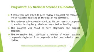 Plagiarism: US National Science Foundation
 A researcher was asked to peer review a proposal for research,
which was later rejected on the basis of his comments.
 This reviewer subsequently submitted his own research proposal
to another funding body, which was accepted for funding.
 This proposal was found to have plagiarised the original
proposal.
 The researcher had submitted a number of other research
proposals plagiarised from proposals he had been asked to peer
review.
20
https://www.parliament.uk/documents/post/pn182.pdf
 