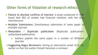 Other forms of Violation of research ethics:
 Failure to disclose conflicts of interest: A study conducted in 1986
found that 96% of studies had financial relations with the drug
manufacturer.
 Multiple Submissions: Simultaneous submission of same paper to
multiple journals
 Redundant / Duplicate publication (Duplicate publication/
undisclosed publication)
 Authors publish the same paper in a number of different
journals
Suggesting Bogus Reviewers: Giving an alternative email id of the
author so that the author himself becomes a reviewer 21
 