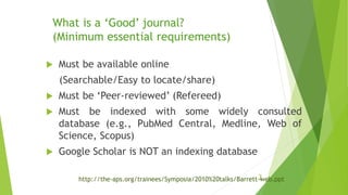 What is a ‘Good’ journal?
(Minimum essential requirements)
 Must be available online
(Searchable/Easy to locate/share)
 Must be ‘Peer-reviewed’ (Refereed)
 Must be indexed with some widely consulted
database (e.g., PubMed Central, Medline, Web of
Science, Scopus)
 Google Scholar is NOT an indexing database
3http://the-aps.org/trainees/Symposia/2010%20talks/Barrett-web.ppt
 