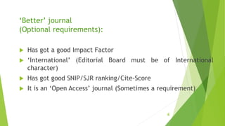 ‘Better’ journal
(Optional requirements):
 Has got a good Impact Factor
 ‘International’ (Editorial Board must be of International
character)
 Has got good SNIP/SJR ranking/Cite-Score
 It is an ‘Open Access’ journal (Sometimes a requirement)
4
 