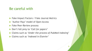 Be careful with
 Fake Impact Factors / Fake Journal Metrics
 ‘Author Pays’ model of Open Access
 Fake Peer-Review process
 Don’t fall prey to ‘Call for papers’
 Claims such as ‘Under the process of PubMed indexing’
 Claims such as ‘Indexed in Elsevier’
6
 