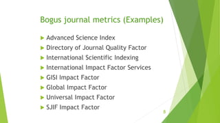 Bogus journal metrics (Examples)
 Advanced Science Index
 Directory of Journal Quality Factor
 International Scientific Indexing
 International Impact Factor Services
 GISI Impact Factor
 Global Impact Factor
 Universal Impact Factor
 SJIF Impact Factor
8
 