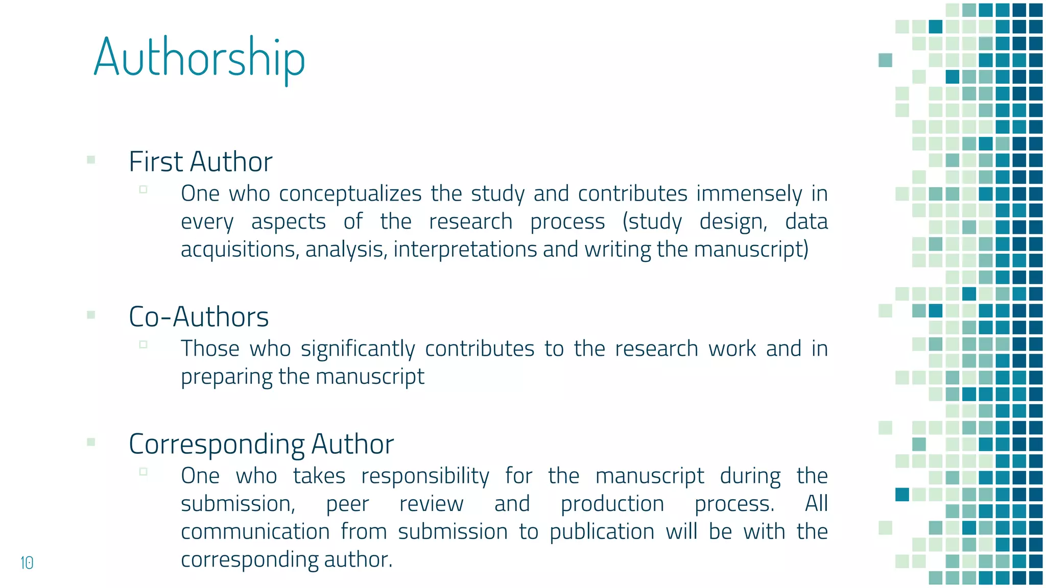 Authorship
▪ First Author
▫ One who conceptualizes the study and contributes immensely in
every aspects of the research process (study design, data
acquisitions, analysis, interpretations and writing the manuscript)
▪ Co-Authors
▫ Those who significantly contributes to the research work and in
preparing the manuscript
▪ Corresponding Author
▫ One who takes responsibility for the manuscript during the
submission, peer review and production process. All
communication from submission to publication will be with the
corresponding author.
10
 