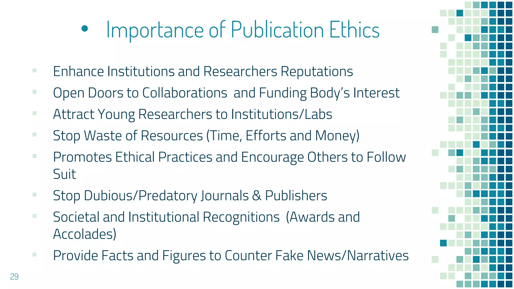 • Importance of Publication Ethics
▪ Enhance Institutions and Researchers Reputations
▪ Open Doors to Collaborations and Funding Body’s Interest
▪ Attract Young Researchers to Institutions/Labs
▪ Stop Waste of Resources (Time, Efforts and Money)
▪ Promotes Ethical Practices and Encourage Others to Follow
Suit
▪ Stop Dubious/Predatory Journals & Publishers
▪ Societal and Institutional Recognitions (Awards and
Accolades)
▪ Provide Facts and Figures to Counter Fake News/Narratives
29
 