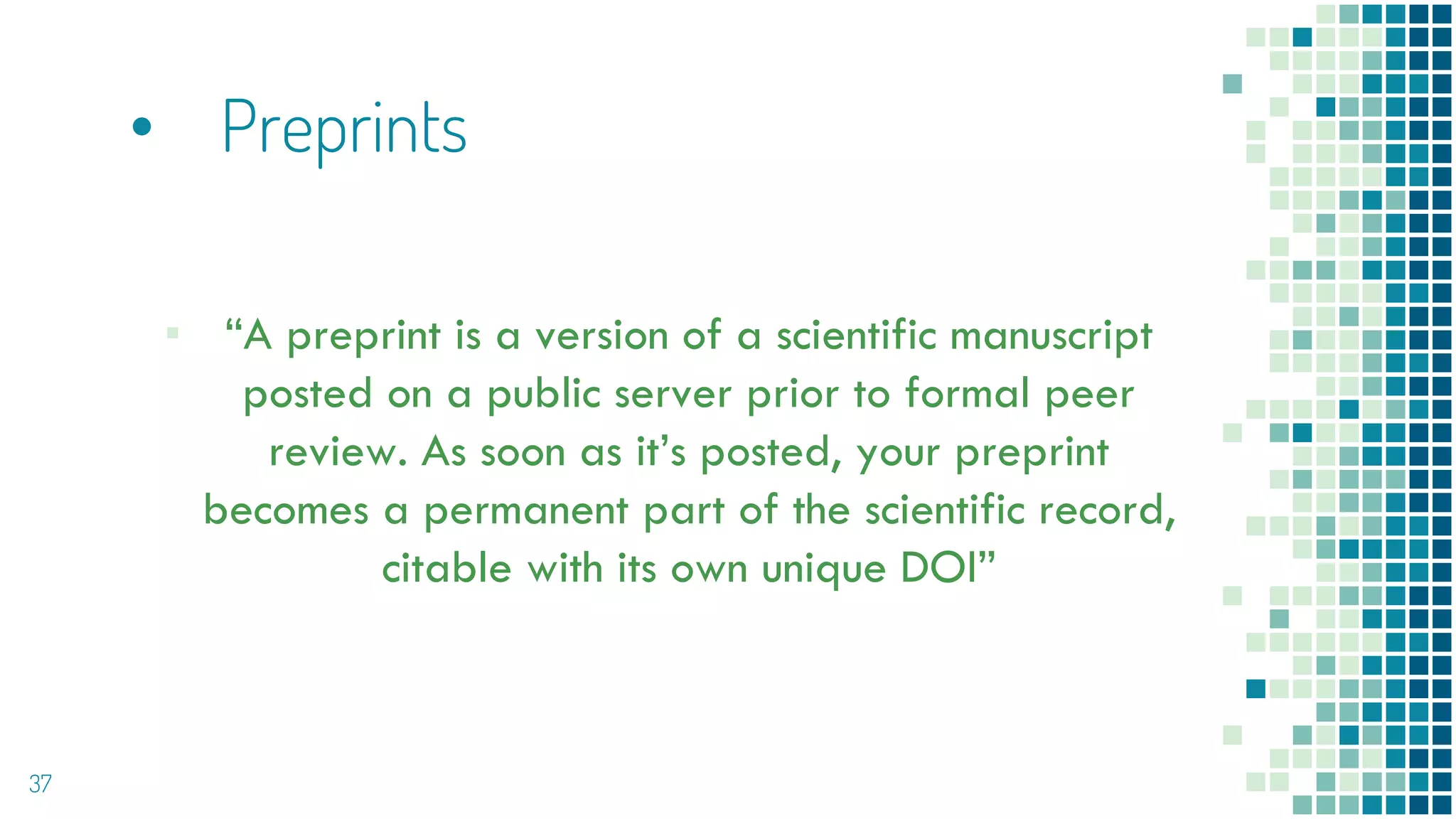 • Preprints
▪ “A preprint is a version of a scientific manuscript
posted on a public server prior to formal peer
review. As soon as it’s posted, your preprint
becomes a permanent part of the scientific record,
citable with its own unique DOI”
37
 