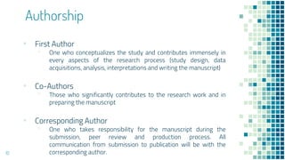 Authorship
▪ First Author
▫ One who conceptualizes the study and contributes immensely in
every aspects of the research process (study design, data
acquisitions, analysis, interpretations and writing the manuscript)
▪ Co-Authors
▫ Those who significantly contributes to the research work and in
preparing the manuscript
▪ Corresponding Author
▫ One who takes responsibility for the manuscript during the
submission, peer review and production process. All
communication from submission to publication will be with the
corresponding author.
10
 