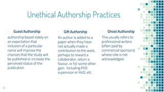 Unethical Authorship Practices
▪ Guest Authorship
authorship based solely on
an expectation that
inclusion of a particular
name will improve the
chances that the study will
be published or increase the
perceived status of the
publication
▪ Gift Authorship
An author is added to a
paper when they have
not actually made a
contribution to the work,
perhaps to reward a
collaborator, return a
favour, or for some other
gain. Including PhD
supervisor or HoD, etc.
▪
▪ Ghost Authorship
This usually refers to
professional writers
(often paid by
commercial sponsors)
whose role is not
acknowledged.
13
 