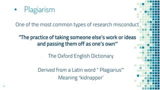 • Plagiarism
One of the most common types of research misconduct
“The practice of taking someone else’s work or ideas
and passing them off as one’s own”
- The Oxford English Dictionary
- Derived from a Latin word “ Plagiarius”
- Meaning ‘kidnapper’
14
 