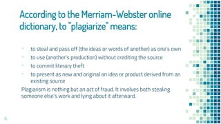 According to the Merriam-Webster online
dictionary, to "plagiarize" means:
▪ to steal and pass off (the ideas or words of another) as one's own
▪ to use (another's production) without crediting the source
▪ to commit literary theft
▪ to present as new and original an idea or product derived from an
existing source
Plagiarism is nothing but an act of fraud. It involves both stealing
someone else's work and lying about it afterward.
15
 