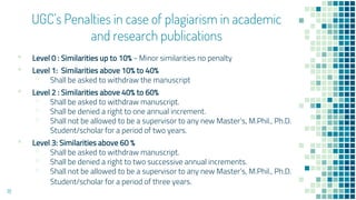 UGC’s Penalties in case of plagiarism in academic
and research publications
▪ Level 0 : Similarities up to 10% - Minor similarities no penalty
▪ Level 1: Similarities above 10% to 40%
▫ Shall be asked to withdraw the manuscript
▪ Level 2 : Similarities above 40% to 60%
▫ Shall be asked to withdraw manuscript.
▫ Shall be denied a right to one annual increment.
▫ Shall not be allowed to be a supervisor to any new Master’s, M.Phil., Ph.D.
Student/scholar for a period of two years.
▪ Level 3: Similarities above 60 %
▫ Shall be asked to withdraw manuscript.
▫ Shall be denied a right to two successive annual increments.
▫ Shall not be allowed to be a supervisor to any new Master’s, M.Phil., Ph.D.
Student/scholar for a period of three years.
18
 
