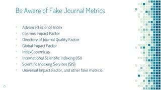 Be Aware of Fake Journal Metrics
▪ Advanced Science Index
▪ Cosmos Impact Factor
▪ Directory of Journal Quality Factor
▪ Global Impact Factor
▪ IndexCopernicus
▪ International Scientific Indexing (ISI)
▪ Scientific Indexing Services (SIS)
▪ Universal Impact Factor, and other fake metrics
25
 