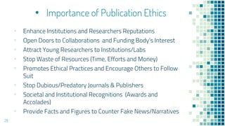 • Importance of Publication Ethics
▪ Enhance Institutions and Researchers Reputations
▪ Open Doors to Collaborations and Funding Body’s Interest
▪ Attract Young Researchers to Institutions/Labs
▪ Stop Waste of Resources (Time, Efforts and Money)
▪ Promotes Ethical Practices and Encourage Others to Follow
Suit
▪ Stop Dubious/Predatory Journals & Publishers
▪ Societal and Institutional Recognitions (Awards and
Accolades)
▪ Provide Facts and Figures to Counter Fake News/Narratives
29
 
