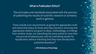3
What is Publication Ethics?
“the principles and standards associated with the process
of publishing the results of scientific research or scholarly
work in general.
These include such requirements as giving the appropriate credit
and authorship status to those who have earned it; ensuring that
appropriate citations are given to ideas, methodology, or findings
from another study; not submitting the same article to more than
one journal simultaneously; and not submitting results for
republication without indicating that they have already been
published elsewhere”
- APA Dictionary of Psychology
 