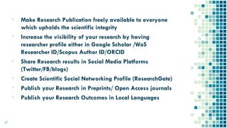 ▪ Make Research Publication freely available to everyone
which upholds the scientific integrity
▪ Increase the visibility of your research by having
researcher profile either in Google Scholar /WoS
Researcher ID/Scopus Author ID/ORCID
▪ Share Research results in Social Media Platforms
(Twitter/FB/blogs)
▪ Create Scientific Social Networking Profile (ResearchGate)
▪ Publish your Research in Preprints/ Open Access journals
▪ Publish your Research Outcomes in Local Languages
47
 
