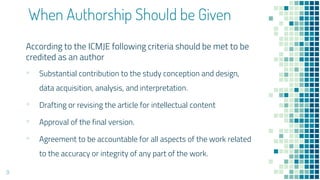 When Authorship Should be Given
According to the ICMJE following criteria should be met to be
credited as an author
▪ Substantial contribution to the study conception and design,
data acquisition, analysis, and interpretation.
▪ Drafting or revising the article for intellectual content
▪ Approval of the final version.
▪ Agreement to be accountable for all aspects of the work related
to the accuracy or integrity of any part of the work.
9
 