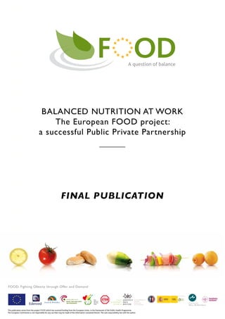 BALANCED NUTRITION AT WORK
                                         The European FOOD project:
                                     a successful Public Private Partnership




                                                                FINAL PUBLICATION




FOOD: Fighting Obesity through Offer and Demand




This publication arises from the project FOOD which has received funding from the European Union, in the framework of the Public Health Programme.
The European Commission is not responsible for any use that may be made of the information contained therein. The sole responsibility lies with the author.
 