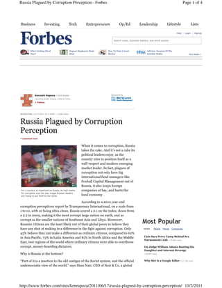Russia Plagued by Corruption Perception - Forbes                                                                                                     Page 1 of 4



Business                 Investing                    Tech          Entrepreneurs           Op/Ed            Leadership               Lifestyle              Lists

                                                                                                                                                Help | Login | SignUp


                                                                                       Search news, business leaders, and stock quotes



          Who's Getting Hired                         Degrees Employers Want       How To Find A Good              AdVoice: Invasion Of The
          Now?                                        Most                         Mentor                          Invisible Wallet                        Free Issue >




               Kenneth Rapoza, Contributor
               Covering Brazil, Russia, India & China.

               + Follow




I N V E S TI N G | 6/17/2011 @ 5:42PM | 1,608 views




Russia Plagued by Corruption
Perception
+ Comment now



                                                                When it comes to corruption, Russia
                                                                takes the cake. And it’s not a cake its
                                                                political leaders enjoy, as the
                                                                country tries to position itself as a
                                                                well-respect and modern emerging
                                                                market leader. In fact, plagues of
                                                                corruption not only have big
                                                                international fund managers like
                                                                Foxhall Capital Management out of
                                                                Russia, it also keeps foreign
 For a country as important as Russia, its high marks           companies at bay, and hurts the
 for corruption scar the new image Russian leaders
 are trying to put forth to the world.                          local economy.

                                             According to a 2010 year-end
corruption perceptions report by Transparency International, on a scale from
1 to 10, with 10 being ultra-clean, Russia scored a 2.1 on the index, down from
a 2.2 in 2009, making it the most corrupt large nation on earth, and as
corrupt as the smaller nations of Southeast Asia and Libya. Moreover,
Russian citizens are the least likely out of their global peers to believe they
                                                                                                               Most Popular
have any shot at making in a difference in the fight against corruption. Only                                   NEWS      People   Places   Companies

45% believe they can make a difference as ordinary citizens, compared to 62%
in Asia Pacific, 73% in Latin America and 81% in North Africa and the Middle                                     Cain Says Perry Camp Behind Sex
                                                                                                                 Harassment Leak +70,806 views
East, two regions of the world where ordinary citizens were able to overthrow
corrupt, money-hoarding dictators.                                                                               On Judge William Adams Beating His
                                                                                                                 Daughter and Internet Revenge
Why is Russia at the bottom?                                                                                     +48,469 views



“Part of it is a reaction to the old vestiges of the Soviet system, and the official                             Why Siri Is a Google Killer       +37,760 views


undemocratic view of the world,” says Shan Nair, CEO of Nair & Co, a global




http://www.forbes.com/sites/kenrapoza/2011/06/17/russia-plagued-by-corruption-perception/ 11/2/2011
 
