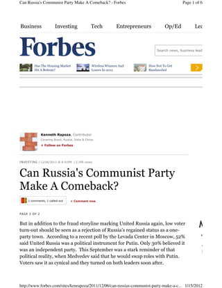 Can Russia's Communist Party Make A Comeback? - Forbes                                           Page 1 of 6




Business                Investing                 Tech            Entrepreneurs        Op/Ed            Leadership



                                                                                  Search news, business leaders, and stoc



          Has The Housing Market                   Wireless Winners And       How Not To Get
          Hit A Bottom?                            Losers In 2012             Bamboozled




              Kenneth Rapoza, Contributor
              Covering Brazil, Russia, India & China.

              + Follow on Forbes




I NV E S T IN G | 12/06/2011 @ 8:41PM | 2,398 views




Can Russia's Communist Party
Make A Comeback?
     1 comments, 1 called-out      + Comment now



PAGE 2 OF 2


But in addition to the fraud storyline marking United Russia again, low voter
turn-out should be seen as a rejection of Russia’s regained status as a one-
                                                                                                          Most
                                                                                                           NEWS
party town. According to a recent poll by the Levada Center in Moscow, 52%
said United Russia was a political instrument for Putin. Only 30% believed it
                                                                                                            Why Best B
was an independent party. This September was a stark reminder of that                                       Business...
political reality, when Medvedev said that he would swap roles with Putin.
Voters saw it as cynical and they turned on both leaders soon after.



http://www.forbes.com/sites/kenrapoza/2011/12/06/can-russias-communist-party-make-a-c... 1/15/2012
 
