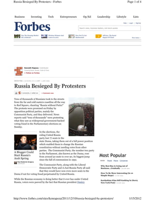 Russia Besieged By Protesters - Forbes                                                                                                           Page 1 of 4



Business                 Investing                 Tech            Entrepreneurs        Op/Ed            Leadership                  Lifestyle        Lists

                                                                                                                                           Help | Login | SignUp


                                                                                   Search news, business leaders, and stock quotes



          Has The Housing Market                    Wireless Winners And       How Not To Get                  AdVoice: The Social
          Hit A Bottom?                             Losers In 2012             Bamboozled                      Impact Of Cloud                       Free Issue >




               Kenneth Rapoza, Contributor
               Covering Brazil, Russia, India & China.

               + Follow on Forbes




I N V E S TI N G | 12/10/2011 @ 11:23AM | 1,644 views




Russia Besieged By Protesters
          2 comments, 2 called-out       + Comment now



Tens of thousands of Russians took to the streets
from the far and cold eastern coastline all the way
to Red Square, chanting “Russia without Putin!”
The protests were promised on Friday by
opposition political parties, mainly the
Communist Party, and they delivered. News
reports said “tens of thousands” were protesting
what they saw as widespread government backed
voting fraud in the Parliamentary elections on
Sunday.

                                      In the elections, the
                                      ruling United Russia
                                      party lost 77 seats in the
                                      state Duma, taking them out of a full power position
                                      which enabled them to change the Russian
                                      constitution without needing votes from other
                                      parties. The Communist Party, the number two party
A Blogger Could                       in the Parliament, also known as the Duma, rose
Start Russia's                        from around 50 seats to over 90, its biggest jump                    Most Popular
Arab Spring                           since the fall of communism in 1992.                                  NEWS     People   Places   Companies
    Paul Roderick Gregory
    Contributor
                         The Communist Party, along with the Liberal                                         Why Best Buy is Going out of
                         Democratic Party and A Just Russia Party all said                                   Business...Gradually +18,108 views
                         that they would have won even more seats in the
                                                                                                             How To Be More Interesting (In 10
Duma if not for voting fraud perpetuated by United Russia.
                                                                                                             Simple Steps) +17,342 views

While the Russian economy is doing better that it ever has under United                                      Kardashian Klan Still Kashing In (Sorry
Russia, voters were peeved by the fact that Russian president Dmitry                                         New York Post) +15,920 views




http://www.forbes.com/sites/kenrapoza/2011/12/10/russia-besieged-by-protesters/                                                                    1/15/2012
 