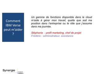 Un gamme de fonctions disponible dans le cloud
m’aide à gérer mon travail, quelle que soit ma
position dans l’entreprise ou le rôle que j’assume
dans ma journée.
Stéphanie : profil marketing, chef de projet
Frédéric : administrateur, assistance
Comment
IBM Verse
peut m’aider
?
 