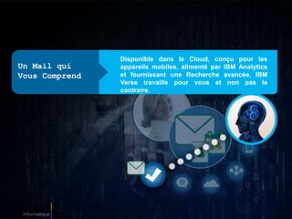 Disponible dans le Cloud, conçu pour les
appareils mobiles, alimenté par IBM Analytics
et fournissant une Recherche avancée, IBM
Verse travaille pour vous et non pas le
contraire.
Un Mail qui
Vous Comprend
 