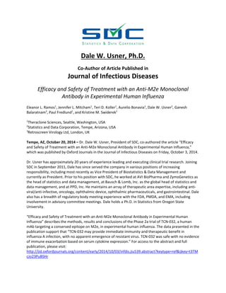 Dale W. Usner, Ph.D. 
Co‐Author of Article Published in 
Journal of Infectious Diseases 
Efficacy and Safety of Treatment with an Anti‐M2e Monoclonal 
Antibody in Experimental Human Influenza 
Eleanor L. Ramos1, Jennifer L. Mitcham1, Teri D. Koller1, Aurelio Bonavia1, Dale W. Usner2, Ganesh 
Balaratnam3, Paul Fredlund1, and Kristine M. Swiderek1 
1Theraclone Sciences, Seattle, Washington, USA 
2Statistics and Data Corporation, Tempe, Arizona, USA 
3Retroscreen Virology Ltd, London, UK 
Tempe, AZ, October 20, 2014 – Dr. Dale W. Usner, President of SDC, co‐authored the article “Efficacy 
and Safety of Treatment with an Anti‐M2e Monoclonal Antibody in Experimental Human Influenza,” 
which was published by Oxford Journals in the Journal of Infectious Diseases on Friday, October 3, 2014. 
Dr. Usner has approximately 20 years of experience leading and executing clinical trial research. Joining 
SDC in September 2011, Dale has since served the company in various positions of increasing 
responsibility, including most recently as Vice President of Biostatistics & Data Management and 
currently as President. Prior to his position with SDC, he worked at AVI BioPharma and ZymoGenetics as 
the head of statistics and data management, at Bausch & Lomb, Inc. as the global head of statistics and 
data management, and at PPD, Inc. He maintains an array of therapeutic area expertise, including anti‐viral/ 
anti‐infective, oncology, ophthalmic device, ophthalmic pharmaceuticals, and gastrointestinal. Dale 
also has a breadth of regulatory body meeting experience with the FDA, PMDA, and EMA, including 
involvement in advisory committee meetings. Dale holds a Ph.D. in Statistics from Oregon State 
University. 
“Efficacy and Safety of Treatment with an Anti‐M2e Monoclonal Antibody in Experimental Human 
Influenza” describes the methods, results and conclusions of the Phase 2a trial of TCN‐032, a human 
mAb targeting a conserved epitope on M2e, in experimental human influenza. The data presented in the 
publication support that “TCN‐032 may provide immediate immunity and therapeutic benefit in 
influenza A infection, with no apparent emergence of resistant virus. TCN‐032 was safe with no evidence 
of immune exacerbation based on serum cytokine expression.” For access to the abstract and full 
publication, please visit: 
http://jid.oxfordjournals.org/content/early/2014/10/03/infdis.jiu539.abstract?keytype=ref&ijkey=t3TM 
cJo23PuBSHr 
 