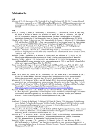 Publication list

2012
Schoonen, W.G.E.J., Stevenson, J.C.R., Westerink, W.M.A., and Horbach, G.J. (2012b). Cytotoxic effects of
     110 reference compounds on rat H4IIE and human HepG2 hepatocytes. III Mechanistic assays on oxygen
     consumption with MitoXpress and NAD(P)H production with Alamar BlueTM. Toxicol. In Vitro 26,
     511-525.

2011
Boitier, E., Amberg, A., Barbié, V., Blichenberg, A., Brandenburg, A., Gmuender, H., Gruhler, A., McCarthy,
      D., Meyer, K., Riefke, B., Raschke, M., Schoonen, W., Sieber, M., Suter, L., Thomas, C., and Sajot, N.
      (2011). A comparative integrated transcript analysis and functional characterization of differential
      mechanisms for induction of liver hypertrophy in the rat. Toxicol and Applied Pharmacol. 252:85-96.
Elferink, M.G.L., Olinga, P., Leeuwen, van E.M., Bauerschmidt, S., Polman, J., Schoonen, W.G., Heisterkamp,
      S.H. and Groothuis, G.M.M. (2011). Gene expression analysis of precision cut human liver slices indicate
      stable expression of ADME-TOX related genes. Toxicology and Applied Pharmacology 253:57-69.
Schoonen, W.G.E.J., Westerink, W.M.A., Water, van de F.M., and Horbach, G.J. (2011). High Content
      Screening for in vitro toxicity testing. Eur. Pharmacol. Rev. 16:50-55.
Sonneveld, E., Pieterse B., Schoonen, W.G., and van der Burg, B. (2011). Validation of in vitro screening
      models for progestagenic activities: Inter-assay comparison and correlation with in vivo activity in rabbits.
      Toxicol In Vitro 25:545-554.
Westerink, W.M.A., Staalduinen, A.A., Polman, J., Horbach, G.J., and Schoonen, W.G.E.J. (2011a). The
      identification of biomarkers for genotoxicity in HepG2 cells by transcriptomics. (Thesis Westerink).
Westerink, W.M.A., Schirris, T.J.J., Horbach, G.J., and Schoonen, W.G.E.J. (2011b). Development and
      validation of a high content screening in vitro micronucleus assay in CHO-k1 and HepG2 cells and effect
      of the tumor suppressor p53 gene. Mut. Res. 724:7-21.
Water, van de F.M., Havinga, J., Ravesloot, W.T., Horbach, G.J.M.J., and Schoonen, W.G.E.J. (2011). High
      Content Screening analysis of phospholipidosis: Validation of a 96-well assay for CHO-K1 and HepG2
      cells for the prediction of in vivo based phospholipidosis. Toxicol. In Vitro 25, 1870-1882.

2010
Bovee, T.F.H., Thevis, M., Hamers, A.R.M., Peijnenburg, A.A.C.M., Nielen, M.W.F. and Schoonen, W.G.E.J.
     (2010). SERMs and SARMs: their (anti)estrogenic and (anti)androgenic activities as determined in
     biological screening assays with yeast and CHO cells. J. Steroid Biochem. Mol Biol. 118, 85-92.
Schoonen, W.G.E.J., Westerink, W.M.A., and G.J. Horbach (2010). Segregation of molecular mechanisms of
     genotoxicity and carcinogenicity across human, yeast and Salmonella species. Eur Pharm. Rev. 15,45-50.
Schoonen, W.G.E.J., Westerink, W.M.A., Horbach, G.J. (2010). Application of Medium and HighThroughput
     Screening for In Vitro Toxicology in the Pharmaceutical Industry. Alttox Website:
     http://alttox.org/ttrc/overarching-challenges/way-forward/schoonen-westerink-horbach/.
Westerink, W.M.A., Stevenson J.C.R., Horbach G.J. and Schoonen W.G.E.J. (2010). The development of
     RAD51C, Cystatin A, p53 and Nrf2 luciferase reporter assays in metabolic competent HepG2 cells for the
     assessment of mechanistic genotoxicity and of oxidative stress in the early research phase. Mutation
     Research / Genetic Toxicology and Environmental Mutagenesis 696,21-40.

2009
Benefenati, E., Benigni, R., DeMerani, D., Helma, C, Kirkland, K., Martin, T.M., Mazzatorta, P., Ouédraogo-
     Arras, Richard, A., Schilter, B, Schoonen, W.G.E.J., Snyder, R., and Yang, C. (2009). Predictive models
     for carcinogenicity and mutagenicity: frameworks, state-of-the-art and perspectives. Journal of
     Environmental Science and Health, Part C 27: 1-34.
Schoonen, W.G.E.J., Westerink, W.M.A., and G.J. Horbach (2009a). High-throughput screening for the analysis
     of in vitro toxicity. Molecular, Clinical and Environmental Toxicology (ed. Andreas Luch). Birkhäuser
     Publishing, Basel, Switzerland. Volume 1 chp 14, 401-439.
Schoonen, W.G.E.J., Westerink, W.M.A., and G.J. Horbach (2009b). In vitro toxicology, als alternatief voor
     dierproeven, in de farmaceutische industrie. Toxicologische Communicatie, Data enDocumentatie
     (TCDD), Nieuwsbrief voor de Nederlandse Vereniging van Toxicologie, 1, 22-24.
Westerink, W.M.A., Stevenson J.C.R., Lauwens, A., Griffioen G., Horbach G.J. and Schoonen W.G.E.J.
     (2009a). Evaluation of the VitotoxTM and RadarScreen assays for the rapid assessment of genotoxicity in
     the early research phase of drug development. Mutation Research / Genetic Toxicology and Environmental
     Mutagenesis 676, 113-130.
 