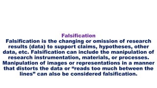 Falsification
Falsification is the changing or omission of research
results (data) to support claims, hypotheses, other
data, etc. Falsification can include the manipulation of
research instrumentation, materials, or processes.
Manipulation of images or representations in a manner
that distorts the data or “reads too much between the
lines” can also be considered falsification.
 