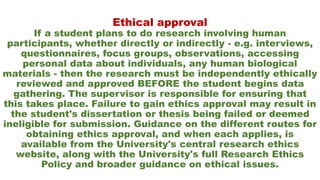 Ethical approval
If a student plans to do research involving human
participants, whether directly or indirectly - e.g. interviews,
questionnaires, focus groups, observations, accessing
personal data about individuals, any human biological
materials - then the research must be independently ethically
reviewed and approved BEFORE the student begins data
gathering. The supervisor is responsible for ensuring that
this takes place. Failure to gain ethics approval may result in
the student's dissertation or thesis being failed or deemed
ineligible for submission. Guidance on the different routes for
obtaining ethics approval, and when each applies, is
available from the University's central research ethics
website, along with the University's full Research Ethics
Policy and broader guidance on ethical issues.
 