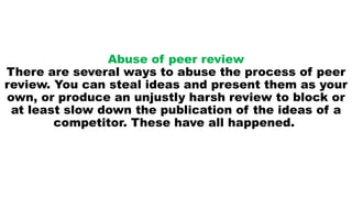 Abuse of peer review
There are several ways to abuse the process of peer
review. You can steal ideas and present them as your
own, or produce an unjustly harsh review to block or
at least slow down the publication of the ideas of a
competitor. These have all happened.
 