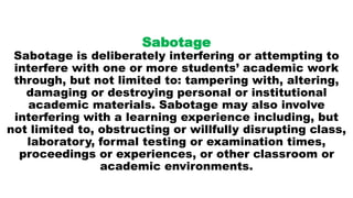 Sabotage
Sabotage is deliberately interfering or attempting to
interfere with one or more students’ academic work
through, but not limited to: tampering with, altering,
damaging or destroying personal or institutional
academic materials. Sabotage may also involve
interfering with a learning experience including, but
not limited to, obstructing or willfully disrupting class,
laboratory, formal testing or examination times,
proceedings or experiences, or other classroom or
academic environments.
 