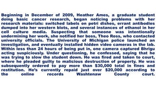 Beginning in December of 2009, Heather Ames, a graduate student
doing basic cancer research, began noticing problems with her
research materials: switched labels on petri dishes, errant antibodies
dumped into her western blots, and several instances of ethanol in her
cell culture media. Suspecting that someone was intentionally
undermining her work, she notified her boss, Theo Ross, who contacted
university officials. The University of Michigan police launched an
investigation, and eventually installed hidden video cameras in the lab.
Within less than 24 hours of being put in, one camera captured Bhrigu
acting suspiciously. Under questioning, he confessed, saying that he
was trying to slow the student down. He was fired and taken to court,
where he pleaded guilty to malicious destruction of property. He was
subsequently ordered to pay more than $30,000 total in fines and
restitution. He’s currently repaid just over $20,000 according to
the online records Washtenaw County court.
 