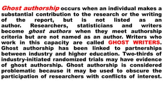 Ghost authorship occurs when an individual makes a
substantial contribution to the research or the writing
of the report, but is not listed as an
author. Researchers, statisticians and writers
become ghost authors when they meet authorship
criteria but are not named as an author. Writers who
work in this capacity are called GHOST WRITERS.
Ghost authorship has been linked to partnerships
between industry and higher education. Two-thirds of
industry-initiated randomized trials may have evidence
of ghost authorship. Ghost authorship is considered
problematic because it may be used to obscure the
participation of researchers with conflicts of interest.
 
