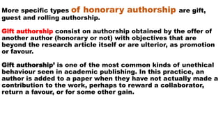 More specific types of honorary authorship are gift,
guest and rolling authorship.
Gift authorship consist on authorship obtained by the offer of
another author (honorary or not) with objectives that are
beyond the research article itself or are ulterior, as promotion
or favour.
Gift authorship’ is one of the most common kinds of unethical
behaviour seen in academic publishing. In this practice, an
author is added to a paper when they have not actually made a
contribution to the work, perhaps to reward a collaborator,
return a favour, or for some other gain.
 